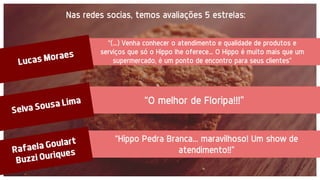“(...) Venha conhecer o atendimento e qualidade de produtos e
serviços que só o Hippo lhe oferece... O Hippo é muito mais que um
supermercado, é um ponto de encontro para seus clientes”
Lucas Moraes — 5 star O Top dos Tops ;)
Nas redes socias, temos avaliações 5 estrelas:
“O melhor de Floripa!!!”
“Hippo Pedra Branca... maravilhoso! Um show de
atendimento!!”
 