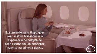 Exatamente: se o Hippo quer
voar, melhor transformar a
experiência de compra de
cada cliente em um excelente
assento na primeira classe.
 