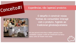Experiências, não (apenas) produtos
O desafio é construir novas
formas do consumidor interagir
com o produto, fugindo ao
tradicional gôndola/prateleira
Em uma parceria entre Ikea e AirBnb, pessoas eram
convidadas a passar a noite em Showrooms da marca
sueca, como se fossem suas casas.
 