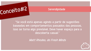 Serendipidade
"Se você está apenas agindo a partir de sugestões
baseadas em comportamentos passados das pessoas,
isso se torna algo previsível. Deve haver espaço para a
descoberta casual.”
Matt Rhodes, do Fresh Minds
 