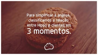 3 momentos.
Para simplificar a análise,
classificamos a relação
entre Hippo e clientes em
 