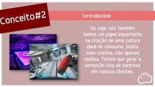 Serendipidade
Ou seja: nós também
temos um papel importante
na criação de uma cultura
ideal de consumo, muito
mais criativa, não apenas
reativa. Temos que gerar a
sensação boa da surpresa
em nossos clientes.
 