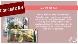 Marcas de luxo e moda há muito tempo
fomentam laços estreitos com o mundo da
arte. Só que agora varejistas em geral também
estão buscando frutos na parceria com
criações artísticas. O resultado são ações de
grande impacto visual, que tendem a receber
mais atenção do público.
Market Art-tail
 