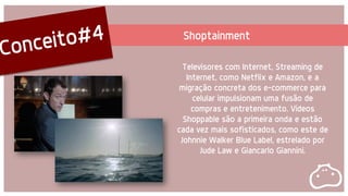 Shoptainment
Televisores com Internet, Streaming de
Internet, como Netflix e Amazon, e a
migração concreta dos e-commerce para
celular impulsionam uma fusão de
compras e entretenimento. Vídeos
Shoppable são a primeira onda e estão
cada vez mais sofisticados, como este de
Johnnie Walker Blue Label, estrelado por
Jude Law e Giancarlo Giannini.
 