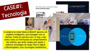 A varejista de moda Rebecca Minkoff apostou em
espelhos inteligentes, que interagem com os
clientes. Criada em parceria com o E-bay, a loja
coleta todas as informações do comportamento
dos clientes, que serão usadas para ajudar a
melhorar estratégias de varejo físico e digital.
A Bloomingdale’s criou tecnologias semelhantes.
 