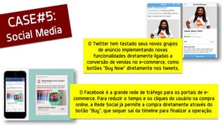 O Facebook é a grande rede de tráfego para os portais de e-
commerce. Para reduzir o tempo e os cliques do usuário na compra
online, a Rede Social já permite a compra diretamente através do
botão “Buy”, que sequer sai da timeline para finalizar a operação.
O Twitter tem testado seus novos grupos
de anúncio implementando novas
funcionalidades diretamente ligadas a
conversão de vendas no e-commerce, como
botões “Buy Now” diretamente nos tweets.
 