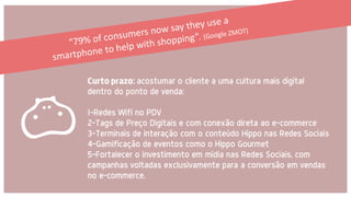 Curto prazo: acostumar o cliente a uma cultura mais digital
dentro do ponto de venda:
1-Redes Wifi no PDV
2-Tags de Preço Digitais e com conexão direta ao e-commerce
3-Terminais de interação com o conteúdo Hippo nas Redes Sociais
4-Gamificação de eventos como o Hippo Gourmet
5-Fortalecer o investimento em mídia nas Redes Sociais, com
campanhas voltadas exclusivamente para a conversão em vendas
no e-commerce.
 