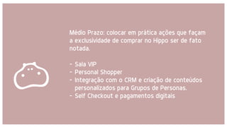 Médio Prazo: colocar em prática ações que façam
a exclusividade de comprar no Hippo ser de fato
notada.
- Sala VIP
- Personal Shopper
- Integração com o CRM e criação de conteúdos
personalizados para Grupos de Personas.
- Self Checkout e pagamentos digitais
 