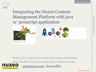 follow the Hippo trail
1
CreateDigitalMiracles
follow the Hippo trail
1
Create Digital Miracles
ae@nuxeo.com @aescaffre
Integrating the Nuxeo Content
Management Platform with java
or javascript application
Friday 2013 June 21st, Amsterdam–Hippo GetTogether
Alain Escaffre, Nuxeo Presales and Products director
 