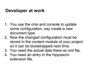 Developer at work

1. You use the cms and console to update
   some configuration, say create a new
   document type.
2. Now the changed configuration must be
   stored in the content module of your project
   so it can be bootstrapped next time.
3. You need the actual data there as xml file.
4. You need an entry in the hippoecm-
   extension file.
 