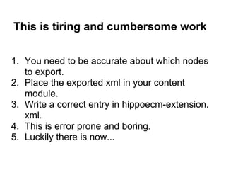 This is tiring and cumbersome work

1. You need to be accurate about which nodes
   to export.
2. Place the exported xml in your content
   module.
3. Write a correct entry in hippoecm-extension.
   xml.
4. This is error prone and boring.
5. Luckily there is now...
 
