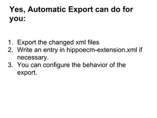 Yes, Automatic Export can do for
you:

1. Export the changed xml files
2. Write an entry in hippoecm-extension.xml if
   necessary.
3. You can configure the behavior of the
   export.
 