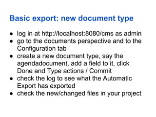 Basic export: new document type
● log in at http://localhost:8080/cms as admin
● go to the documents perspective and to the
  Configuration tab
● create a new document type, say the
  agendadocument, add a field to it, click
  Done and Type actions / Commit
● check the log to see what the Automatic
  Export has exported
● check the new/changed files in your project
 