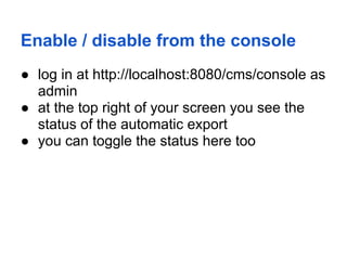 Enable / disable from the console
● log in at http://localhost:8080/cms/console as
  admin
● at the top right of your screen you see the
  status of the automatic export
● you can toggle the status here too
 