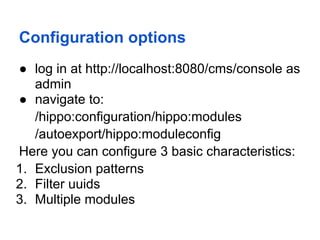 Configuration options
● log in at http://localhost:8080/cms/console as
   admin
● navigate to:
   /hippo:configuration/hippo:modules
   /autoexport/hippo:moduleconfig
Here you can configure 3 basic characteristics:
1. Exclusion patterns
2. Filter uuids
3. Multiple modules
 