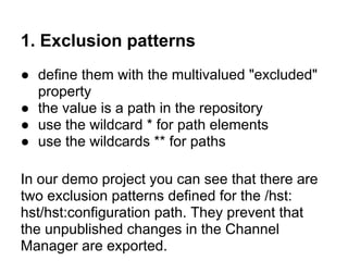 1. Exclusion patterns
● define them with the multivalued "excluded"
  property
● the value is a path in the repository
● use the wildcard * for path elements
● use the wildcards ** for paths

In our demo project you can see that there are
two exclusion patterns defined for the /hst:
hst/hst:configuration path. They prevent that
the unpublished changes in the Channel
Manager are exported.
 