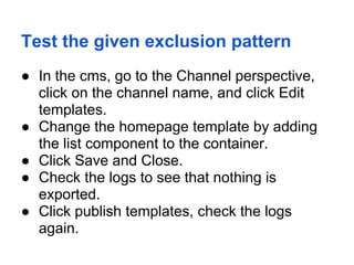 Test the given exclusion pattern
● In the cms, go to the Channel perspective,
  click on the channel name, and click Edit
  templates.
● Change the homepage template by adding
  the list component to the container.
● Click Save and Close.
● Check the logs to see that nothing is
  exported.
● Click publish templates, check the logs
  again.
 
