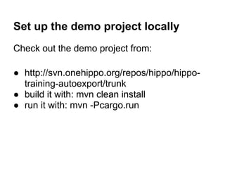 Set up the demo project locally
Check out the demo project from:

● http://svn.onehippo.org/repos/hippo/hippo-
  training-autoexport/trunk
● build it with: mvn clean install
● run it with: mvn -Pcargo.run
 