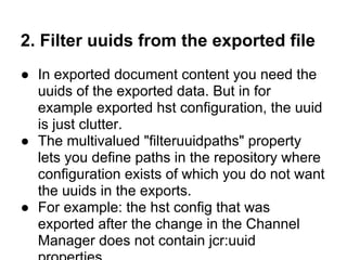 2. Filter uuids from the exported file
● In exported document content you need the
  uuids of the exported data. But in for
  example exported hst configuration, the uuid
  is just clutter.
● The multivalued "filteruuidpaths" property
  lets you define paths in the repository where
  configuration exists of which you do not want
  the uuids in the exports.
● For example: the hst config that was
  exported after the change in the Channel
  Manager does not contain jcr:uuid
 