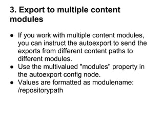 3. Export to multiple content
modules
● If you work with multiple content modules,
  you can instruct the autoexport to send the
  exports from different content paths to
  different modules.
● Use the multivalued "modules" property in
  the autoexport config node.
● Values are formatted as modulename:
  /repositorypath
 