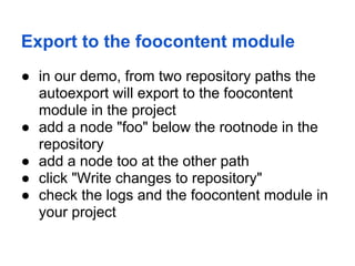 Export to the foocontent module
● in our demo, from two repository paths the
  autoexport will export to the foocontent
  module in the project
● add a node "foo" below the rootnode in the
  repository
● add a node too at the other path
● click "Write changes to repository"
● check the logs and the foocontent module in
  your project
 