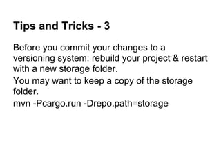 Tips and Tricks - 3
Before you commit your changes to a
versioning system: rebuild your project & restart
with a new storage folder.
You may want to keep a copy of the storage
folder.
mvn -Pcargo.run -Drepo.path=storage
 