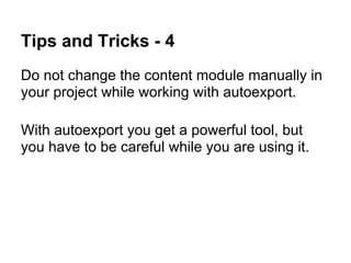 Tips and Tricks - 4
Do not change the content module manually in
your project while working with autoexport.

With autoexport you get a powerful tool, but
you have to be careful while you are using it.
 