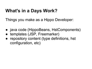 What's in a Days Work?
Things you make as a Hippo Developer:

● java code (HippoBeans, HstComponents)
● templates (JSP, Freemarker)
● repository content (type definitions, hst
  configuration, etc)
 