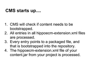 CMS starts up....

1. CMS will check if content needs to be
   bootstrapped.
2. All entries in all hippoecm-extension.xml files
   are processed.
3. Every entry points to a packaged file, and
   that is bootstrapped into the repository.
4. The hippoecm-extension.xml file of your
   content.jar from your project is processed.
 