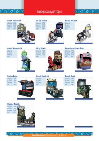 Видеосимуляторы

Go Go Jockey-2P            Go Go Jockey                                       GO GO JOCKEY
Штрина:    2500            Штрина:    2700                                    Штрина: .
Высота:    2450            Высота:    2100                                    Высота:
Глубина:   1860            Глубина:   1060                                    Глубина:
Вес:       600             Вес:       480                                     Вес:




Ghost Hunter-LCD           Dirty Drivin                                       Deadstorm Pirate Ship
Штрина: .                  Штрина: 1050                                       Штрина:    1760
Высота:                    Высота: 2110                                       Высота:    2490
Глубина:                   Глубина: 1675                                      Глубина:   3010
Вес:                       Вес:                                               Вес:       850




Darius Burst               Beach Head old                                     Beach Head
Штрина:    1690            Штрина: .                                          Штрина:    2000
Высота:    1885            Высота:                                            Высота:    2100
Глубина:   1575            Глубина:                                           Глубина:   1000
Вес:       340             Вес:                                               Вес:       200




Blazing Angels
Штрина:    1100
Высота:    2200
Глубина:   2100
Вес:       250




                   Hippo-Kids Amusement | Sales@hippo-kids.ru | +7 922 600 56 05
 