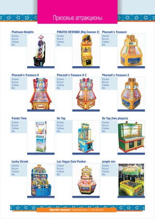 Призовые аттракционы

Platinum Heights                PIRATES REVENGE (Big Cannon 2) Pharaoh’s Treasure
Штрина: .                       Штрина: .                                          Штрина: .
Высота:                         Высота:                                            Высота:
Глубина:                        Глубина:                                           Глубина:
Вес:                            Вес:                                               Вес:




Pharaoh’s Treasure II           Pharaoh’s Treasure II 2                            Pharaoh’s Treasure 2
Штрина: .                       Штрина: .                                          Штрина: .
Высота:                         Высота:                                            Высота:
Глубина:                        Глубина:                                           Глубина:
Вес:                            Вес:                                               Вес:




Panda Time                      On Tap                                             On Tap (two players)
Штрина: .                       Штрина: .                                          Штрина: .
Высота:                         Высота:                                            Высота:
Глубина:                        Глубина:                                           Глубина:
Вес:                            Вес:                                               Вес:




Lucky Streak                    Las Vegas Coin Pusher                              jungle mix
Штрина: .                       Штрина: .                                          Штрина: .
Высота:                         Высота:                                            Высота:
Глубина:                        Глубина:                                           Глубина:
Вес:                            Вес:                                               Вес:




                        Hippo-Kids Amusement | Sales@hippo-kids.ru | +7 922 600 56 05
 