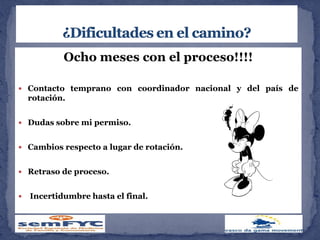 Ocho meses con el proceso!!!!
 Contacto temprano con coordinador nacional y del país de
rotación.
 Dudas sobre mi permiso.
 Cambios respecto a lugar de rotación.
 Retraso de proceso.
 Incertidumbre hasta el final.
 