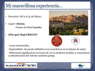  Duración: Del 2 al 31 de Marzo .
 Lugar: Atenas.
Centro de Salud Lavrio.
 ¿Por qué elegí GRECIA?
- Lazos emocionales.
- Especialidad sin puesto definido ni en sociedad ni en el sistema de salud.
- Diferencias significativas en forma de ver la medicina familiar y comunitaria
y estructuración del sistema sanitario griego.
 