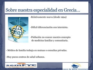 - -Relativamente nueva (desde 1994)
-Díficil diferenciación con internista.
-Población no conoce nuestro concepto
de medicina familiar y comunitaria.
- Médico de familia trabaja en mutuas o consultas privadas.
-Muy pocos centros de salud urbanos.
 