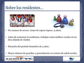  No examen de acceso. Listas de espera (aprox. 4 años).
 Antes de comenzar la residencia, trabajan como médicos rurales en un
área alejada de ciudad.
 Duración del período formativo de 4 años.
 Mayor número de guardias y generalmente en centros de salud rurales.
 