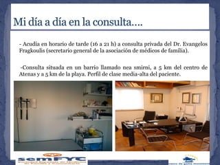 - Acudía en horario de tarde (16 a 21 h) a consulta privada del Dr. Evangelos
Fragkoulis (secretario general de la asociación de médicos de familia).
-Consulta situada en un barrio llamado nea smirni, a 5 km del centro de
Atenas y a 5 km de la playa. Perfil de clase media-alta del paciente.
 