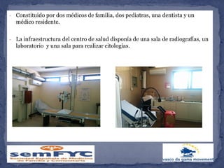 - Constituido por dos médicos de familia, dos pediatras, una dentista y un
médico residente.
- La infraestructura del centro de salud disponía de una sala de radiografías, un
laboratorio y una sala para realizar citologías.
 