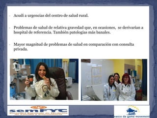 - Acudí a urgencias del centro de salud rural.
- Problemas de salud de relativa gravedad que, en ocasiones, se derivarían a
hospital de referencia. También patologías más banales.
- Mayor magnitud de problemas de salud en comparación con consulta
privada.
 