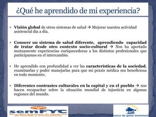  Visión global de otros sistemas de salud  Mejorar nuestra actividad
asistencial día a día.
 Conocer un sistema de salud diferente, aprendiendo capacidad
de tratar desde otro contexto socio-cultural  Nos ha aportado
mutuamente experiencias enriquecedoras a los distintos profesionales que
participamos en el intercambio.
 He aprendido con profundidad a ver las características de la sociedad,
examinarlas y poder manejarlas para que mi praxis médica sea beneficiosa
en todo momento.
 Diferentes contrastes culturales en la capital y en el pueblo  nos
hacen recapacitar sobre la situación mundial de injusticia en algunas
regiones del mundo.
 