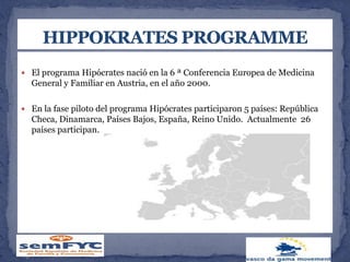  El programa Hipócrates nació en la 6 ª Conferencia Europea de Medicina
General y Familiar en Austria, en el año 2000.
 En la fase piloto del programa Hipócrates participaron 5 países: República
Checa, Dinamarca, Países Bajos, España, Reino Unido. Actualmente 26
países participan.
 