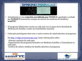  Actualmente es una rotación acreditada por WONCA, aprobada y avalada
por EURACT (asociación europea de tutores de medicina de familia) y
semFYC.
 El programa Hipócrates cuenta en cada país con el apoyo de la Sociedad de
Medicina de Familia y existe un Coordinador nacional.
 Cada país participante tiene uno o varios centros de salud adscritos al programa.
En http://vdgm.woncaeurope.org/ existe información sobre :
-Sistema sanitario de cada país.
-Organización del programa formativo en Medicina Familiar y Comunitaria en
cada país.
-Centros de salud y médicos de familia adscritos al programa.
 