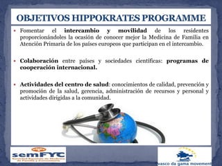 Fomentar el intercambio y movilidad de los residentes
proporcionándoles la ocasión de conocer mejor la Medicina de Familia en
Atención Primaria de los países europeos que participan en el intercambio.
 Colaboración entre países y sociedades científicas: programas de
cooperación internacional.
 Actividades del centro de salud: conocimientos de calidad, prevención y
promoción de la salud, gerencia, administración de recursos y personal y
actividades dirigidas a la comunidad.
 