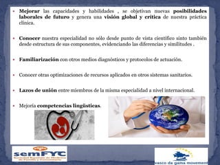  Mejorar las capacidades y habilidades , se objetivan nuevas posibilidades
laborales de futuro y genera una visión global y crítica de nuestra práctica
clínica.
 Conocer nuestra especialidad no sólo desde punto de vista científico sinto también
desde estructura de sus componentes, evidenciando las diferencias y similitudes .
 Familiarización con otros medios diagnósticos y protocolos de actuación.
 Conocer otras optimizaciones de recursos aplicados en otros sistemas sanitarios.
 Lazos de unión entre miembros de la misma especialidad a nivel internacional.
 Mejoría competencias lingüsticas.
 