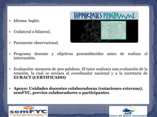  Duración: 2 semanas (posibilidad de hacer dos)
 Idioma: Inglés.
 Unilateral o bilateral.
 Puramente observacional.
 Programa docente y objetivos preestablecidos antes de realizar el
intercambio.
 Evaluación: memoria de 500 palabras. El tutor realizara una evaluación de la
rotación, la cual se enviara al coordinador nacional y a la secretaria de
EURACT (CERTIFICADO)
 Apoyo: Unidades docentes colaboradoras (rotaciones externas),
semFYC, previos colaboradores o participantes.
 
