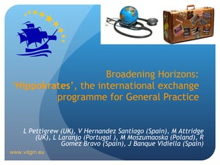 Broadening Horizons: ‘ Hippokrates ’, the international exchange programme for General Practice L Pettigrew (UK),  V Hernandez Santiago (Spain), M Attridge (UK), L  Laranjo (Portugal ), M Moszumaoska (Poland), R  Gomez Bravo (Spain), J Banque Vidiella (Spain) www.vdgm.eu 