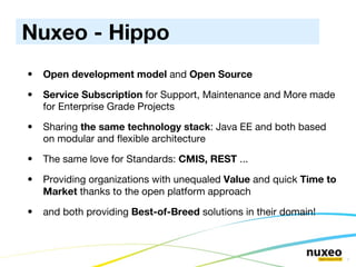 Open development model  and  Open Source Service Subscription  for Support, Maintenance and More made for Enterprise Grade Projects Sharing  the same technology stack : Java EE and both based on modular and flexible architecture The same love for Standards:  CMIS, REST  ...   Providing organizations with unequaled  Value  and quick  Time to Market  thanks to the open platform approach and both providing  Best-of-Breed  solutions in their domain! Nuxeo - Hippo 