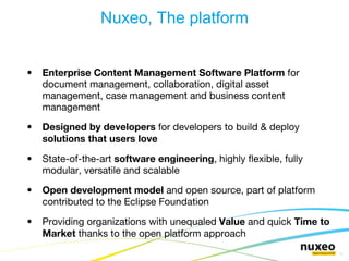 Enterprise Content Management Software Platform  for document management, collaboration, digital asset management, case management and business content management Designed by developers  for developers to build & deploy  solutions that users love State-of-the-art  software engineering , highly flexible, fully modular, versatile and scalable Open development model  and open source, part of platform contributed to the Eclipse Foundation Providing organizations with unequaled  Value  and quick  Time to Market  thanks to the open platform approach Nuxeo, The platform 