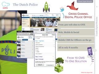 follow the Hippo trail
6
CreateDigitalMiracles
follow the Hippo trail
6
Create Digital Miracles
The Dutch Police
FROM 10 CMS
TO ONE SOLUTION
CROSS CHANNEL
DIGITAL POLICE OFFICE
Web, Mobile & Social
From 400 web sites to ONE
Mobile CMS for Officers on the go
All in only 8 months
 