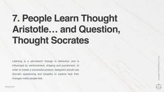 7. People Learn Thought
Aristotle… and Question,
Thought Socrates
Learning is a permanent change in behaviour and is
inﬂuenced by reinforcement, shaping and punishment. In
order to create a successful product, designers should use
Socratic questioning and empathy to explore how their
changes make people feel.
Copyright©2016NexusCxLtd
#hippobook
 