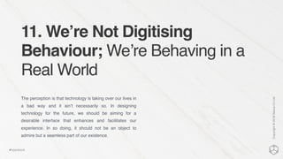 11. We’re Not Digitising
Behaviour; We’re Behaving in a
Real World
The perception is that technology is taking over our lives in
a bad way and it ain’t necessarily so. In designing
technology for the future, we should be aiming for a
desirable interface that enhances and facilitates our
experience. In so doing, it should not be an object to
admire but a seamless part of our existence.
Copyright©2016NexusCxLtd
#hippobook
 